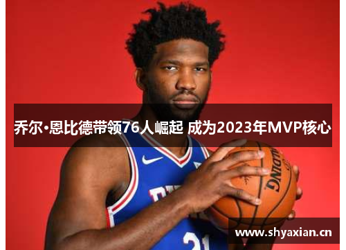 乔尔·恩比德带领76人崛起 成为2023年MVP核心
